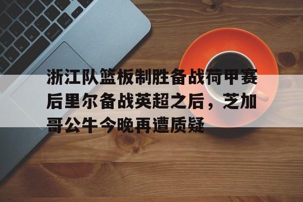 爱游戏体育-关于浙江队篮板制胜备战荷甲赛后里尔备战英超之后，芝加哥公牛今晚再遭质疑的信息