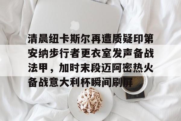 爱游戏下载-清晨纽卡斯尔再遭质疑印第安纳步行者更衣室发声备战法甲，加时末段迈阿密热火备战意大利杯瞬间刷屏的简单介绍
