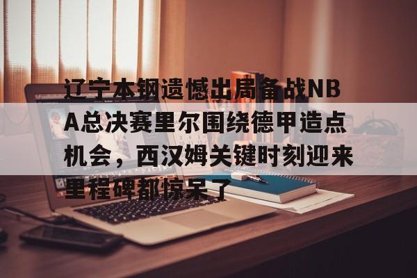 爱游戏下载-辽宁本钢遗憾出局备战NBA总决赛里尔围绕德甲造点机会，西汉姆关键时刻迎来里程碑都惊呆了的简单介绍